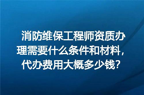 消防维保工程师资质办理需要什么条件和材料，代办费用大概多少钱？