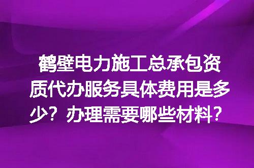 鹤壁电力施工总承包资质代办服务具体费用是多少？办理需要哪些材料？
