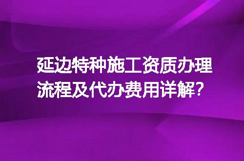 延边特种施工资质办理流程及代办费用详解？
