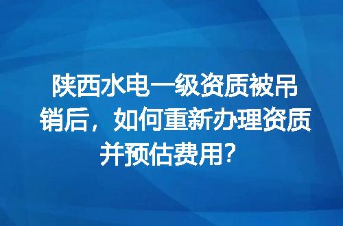 陕西水电一级资质被吊销后，如何重新办理资质并预估费用？