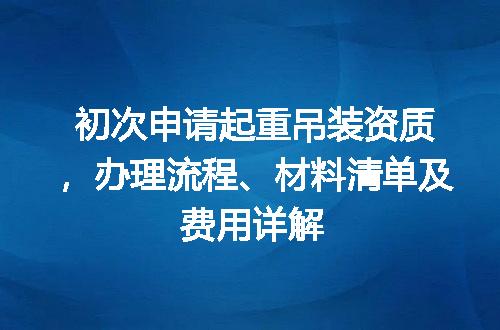 初次申请起重吊装资质，办理流程、材料清单及费用详解
