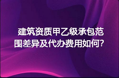 建筑资质甲乙级承包范围差异及代办费用如何？