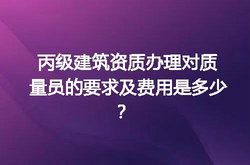 丙级建筑资质办理对质量员的要求及费用是多少？