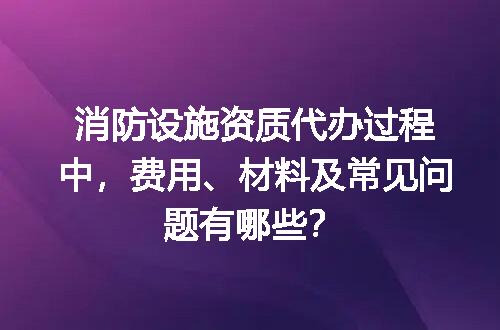 消防设施资质代办过程中，费用、材料及常见问题有哪些？