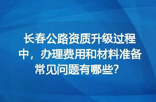 长春公路资质升级过程中，办理费用和材料准备常见问题有哪些？