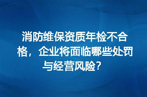 消防维保资质年检不合格，企业将面临哪些处罚与经营风险？