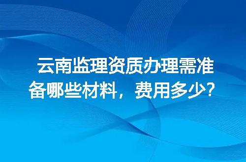 云南监理资质办理需准备哪些材料，费用多少？
