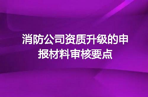 消防公司资质升级的申报材料审核要点