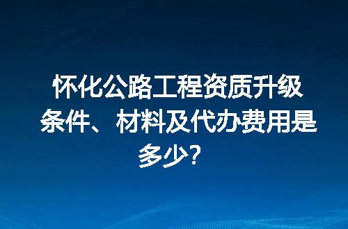 怀化公路工程资质升级条件、材料及代办费用是多少？