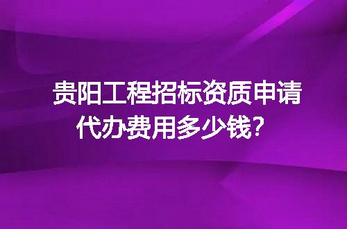 贵阳工程招标资质申请代办费用多少钱？
