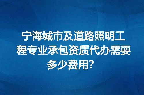 宁海城市及道路照明工程专业承包资质代办需要多少费用？