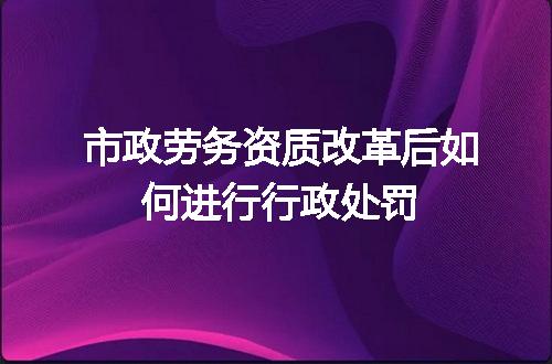 市政劳务资质改革后如何进行行政处罚