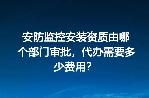 安防监控安装资质由哪个部门审批，代办需要多少费用？