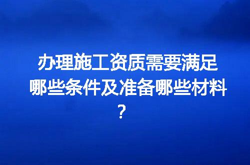 办理施工资质需要满足哪些条件及准备哪些材料？