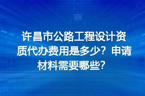 许昌市公路工程设计资质代办费用是多少？申请材料需要哪些？