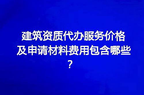 建筑资质代办服务价格及申请材料费用包含哪些？