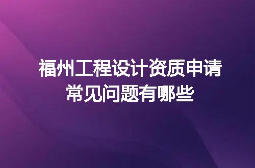 福州工程设计资质申请常见问题有哪些