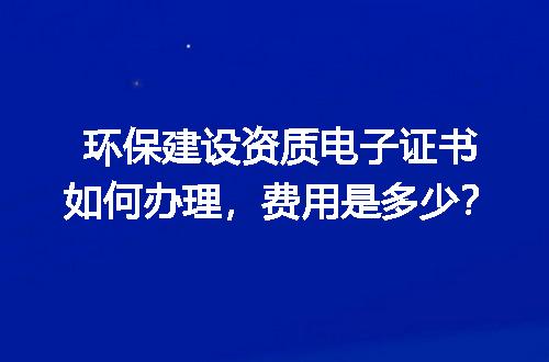 环保建设资质电子证书如何办理，费用是多少？