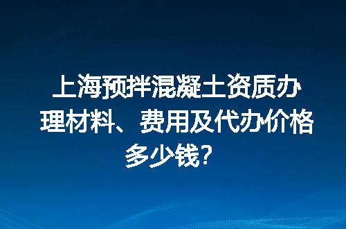 上海预拌混凝土资质办理材料、费用及代办价格多少钱？
