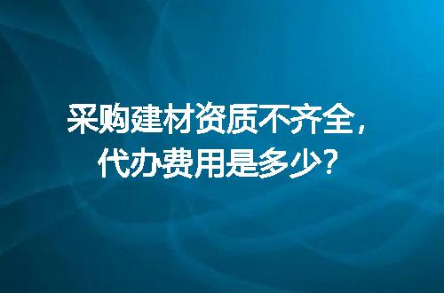 采购建材资质不齐全，代办费用是多少？
