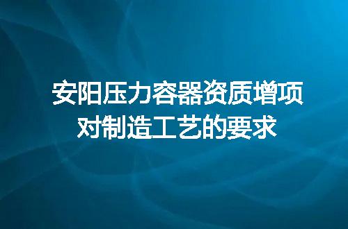 安阳压力容器资质增项对制造工艺的要求