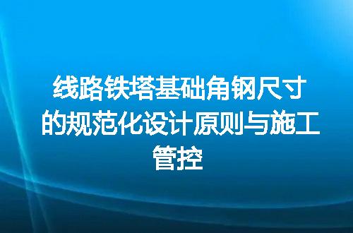 线路铁塔基础角钢尺寸的规范化设计原则与施工管控