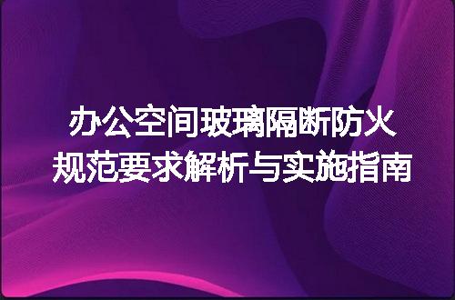 办公空间玻璃隔断防火规范要求解析与实施指南