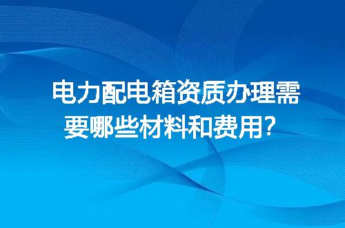 电力配电箱资质办理需要哪些材料和费用？