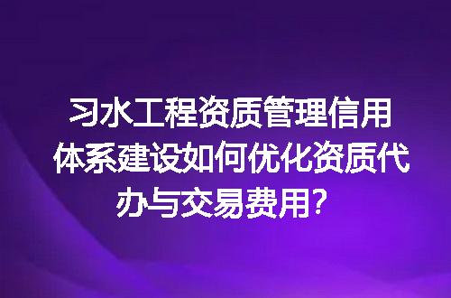 习水工程资质管理信用体系建设如何优化资质代办与交易费用？