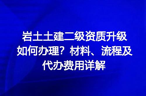 岩土土建二级资质升级如何办理？材料、流程及代办费用详解