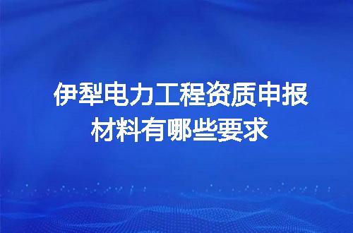 伊犁电力工程资质申报材料有哪些要求