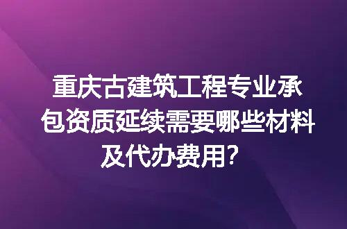 重庆古建筑工程专业承包资质延续需要哪些材料及代办费用？