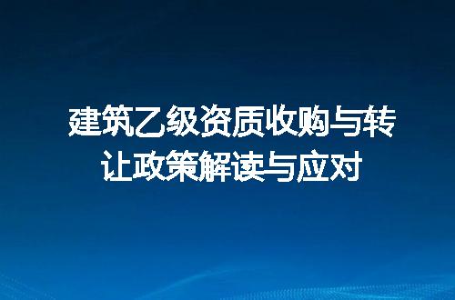 建筑乙级资质收购与转让政策解读与应对