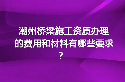 潮州桥梁施工资质办理的费用和材料有哪些要求？