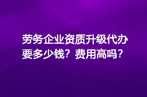 劳务企业资质升级代办要多少钱？费用高吗？