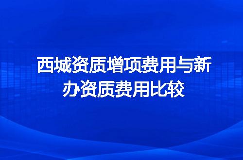 西城资质增项费用与新办资质费用比较