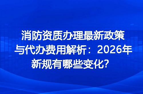 消防资质办理最新政策与代办费用解析：2026年新规有哪些变化？