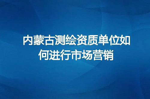 内蒙古测绘资质单位如何进行市场营销