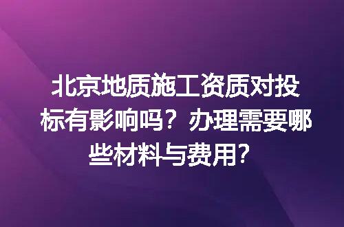 北京地质施工资质对投标有影响吗？办理需要哪些材料与费用？