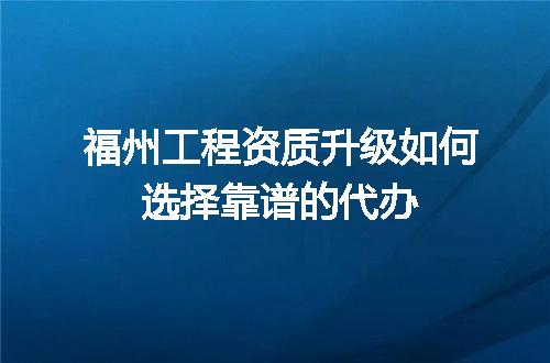 福州工程资质升级如何选择靠谱的代办