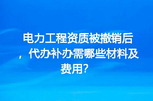 电力工程资质被撤销后，代办补办需哪些材料及费用？