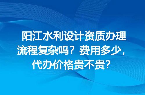 阳江水利设计资质办理流程复杂吗？费用多少，代办价格贵不贵？