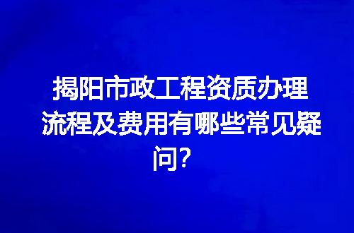 揭阳市政工程资质办理流程及费用有哪些常见疑问？