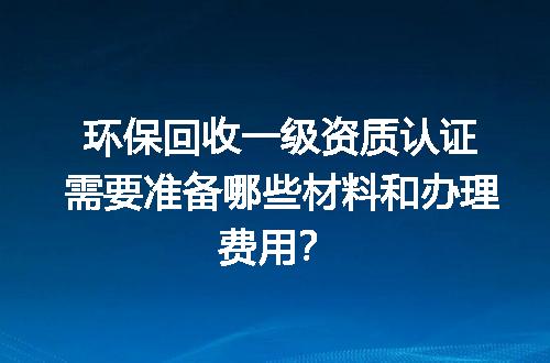 环保回收一级资质认证需要准备哪些材料和办理费用？
