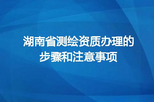 湖南省测绘资质办理的步骤和注意事项