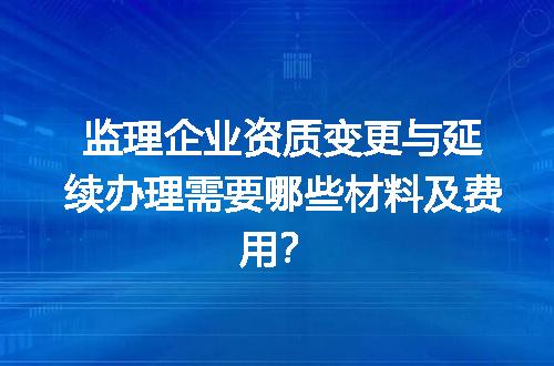 监理企业资质变更与延续办理需要哪些材料及费用？