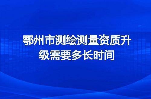 鄂州市测绘测量资质升级需要多长时间