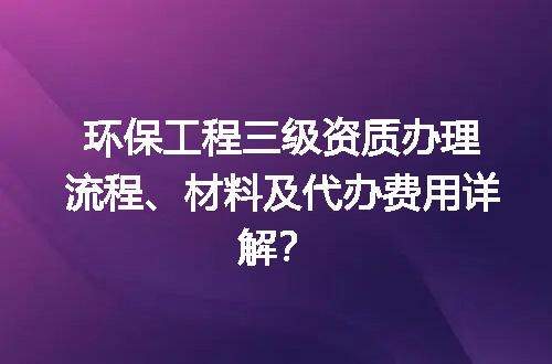 环保工程三级资质办理流程、材料及代办费用详解？