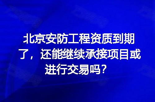 北京安防工程资质到期了，还能继续承接项目或进行交易吗？