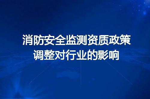 消防安全监测资质政策调整对行业的影响